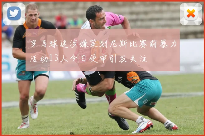 罗马球迷涉嫌策划尼斯比赛前暴力活动13人今日受审引发关注