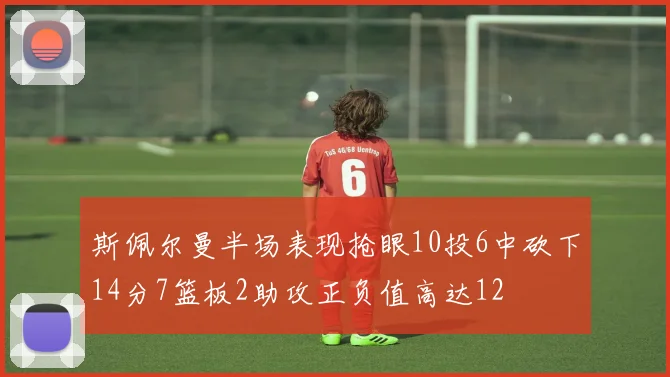 斯佩尔曼半场表现抢眼10投6中砍下14分7篮板2助攻正负值高达12