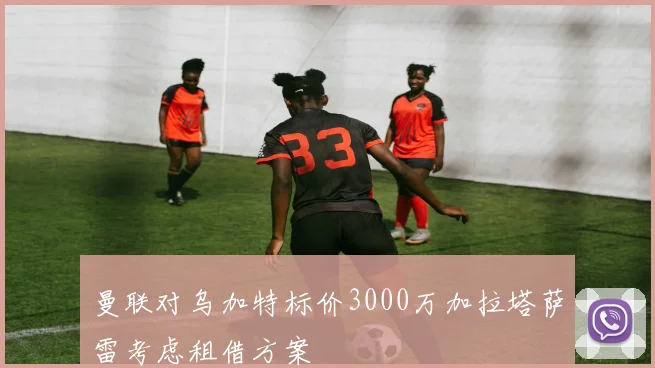 曼联对乌加特标价3000万加拉塔萨雷考虑租借方案