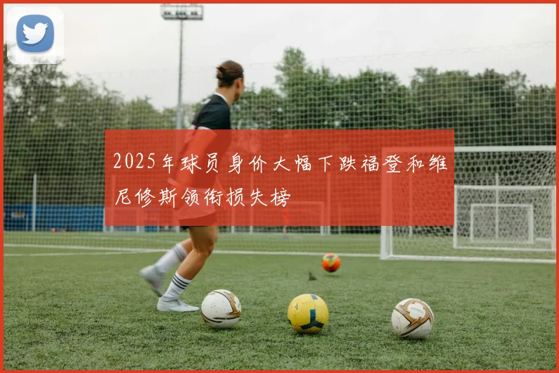 2025年球员身价大幅下跌福登和维尼修斯领衔损失榜