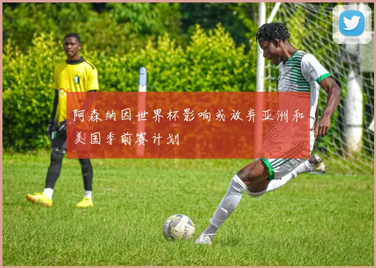 阿森纳因世界杯影响或放弃亚洲和美国季前赛计划