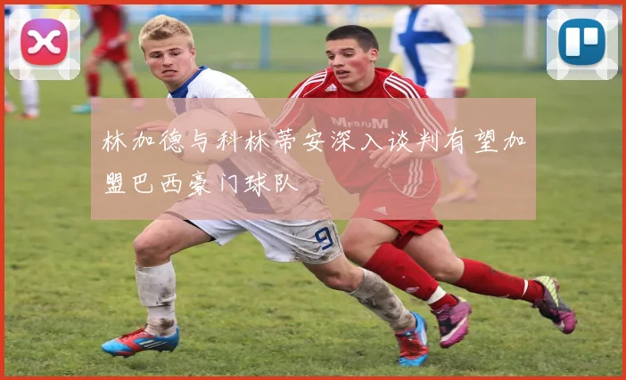 林加德与科林蒂安深入谈判有望加盟巴西豪门球队