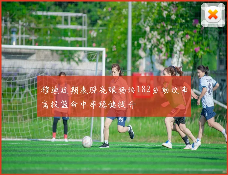 穆迪近期表现亮眼场均182分助攻率高投篮命中率稳健提升