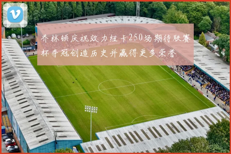 乔林顿庆祝效力纽卡250场期待联赛杯夺冠创造历史并赢得更多荣誉