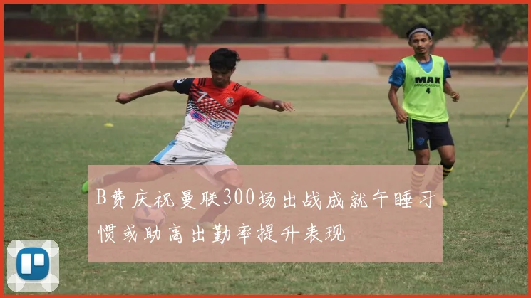 B费庆祝曼联300场出战成就午睡习惯或助高出勤率提升表现