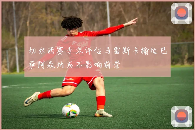 切尔西赛季末评估马雷斯卡输给巴萨阿森纳或不影响前景