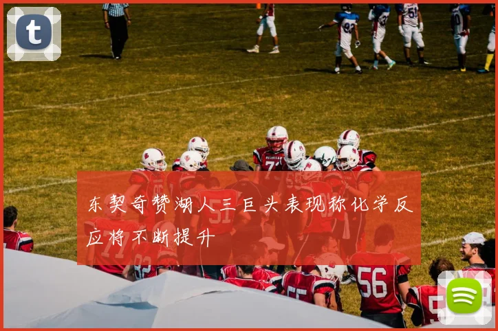 东契奇赞湖人三巨头表现称化学反应将不断提升