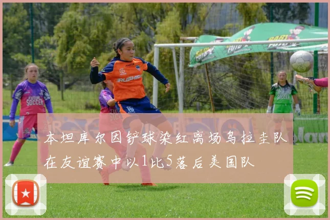 本坦库尔因铲球染红离场乌拉圭队在友谊赛中以1比5落后美国队