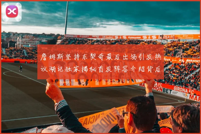 詹姆斯坚持东契奇最后出场引发热议湖记独家揭秘首发阵容介绍背后的故事