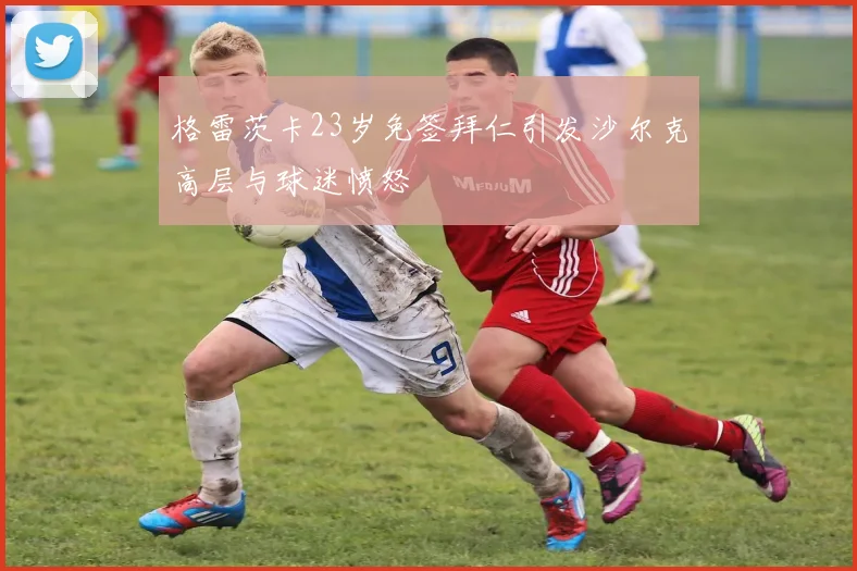 格雷茨卡23岁免签拜仁引发沙尔克高层与球迷愤怒