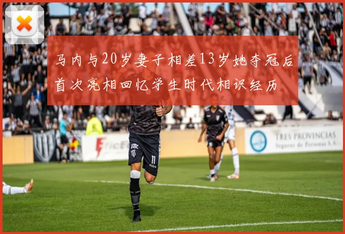 马内与20岁妻子相差13岁她夺冠后首次亮相回忆学生时代相识经历