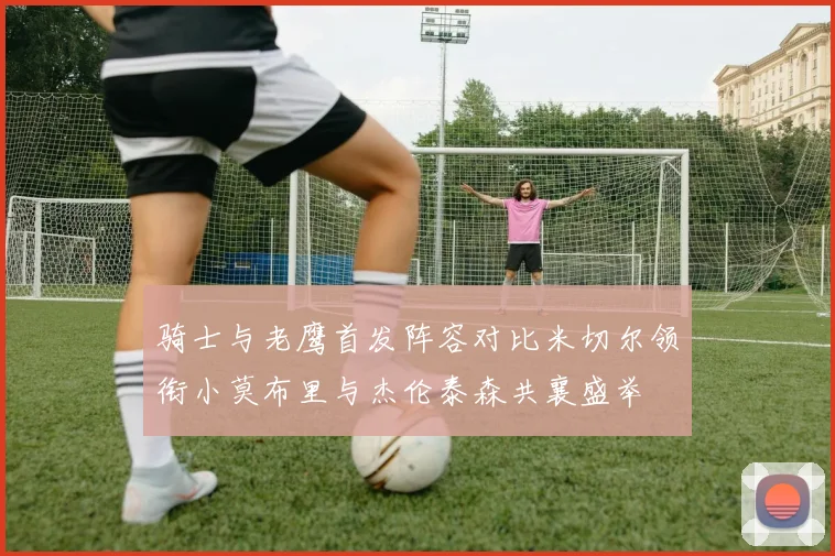 骑士与老鹰首发阵容对比米切尔领衔小莫布里与杰伦泰森共襄盛举