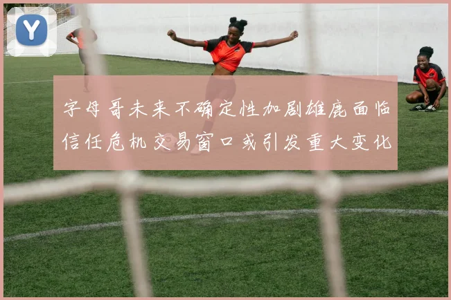 字母哥未来不确定性加剧雄鹿面临信任危机交易窗口或引发重大变化
