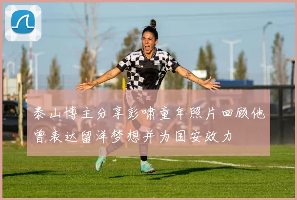 泰山博主分享彭啸童年照片回顾他曾表达留洋梦想并为国安效力
