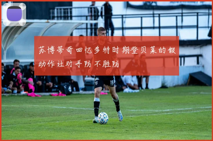 苏博蒂奇回忆多特时期登贝莱的假动作让对手防不胜防