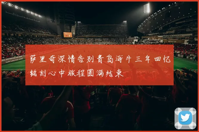 萨里奇深情告别青岛海牛三年回忆铭刻心中旅程圆满结束