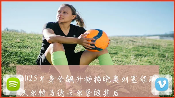 2025年身价飙升榜揭晓奥利塞领跑沃尔特马德卡尔紧随其后